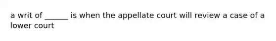 a writ of ______ is when the appellate court will review a case of a lower court