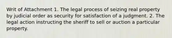 Writ of Attachment 1. The legal process of seizing real property by judicial order as security for satisfaction of a judgment. 2. The legal action instructing the sheriff to sell or auction a particular property.