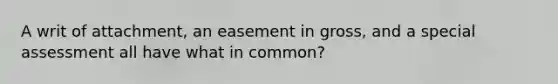 A writ of attachment, an easement in gross, and a special assessment all have what in common?