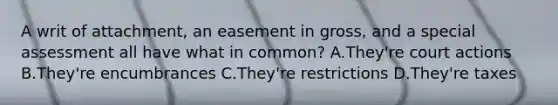 A writ of attachment, an easement in gross, and a special assessment all have what in common? A.They're court actions B.They're encumbrances C.They're restrictions D.They're taxes