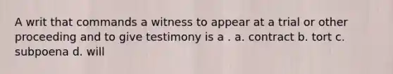 A writ that commands a witness to appear at a trial or other proceeding and to give testimony is a . a. contract b. tort c. subpoena d. will