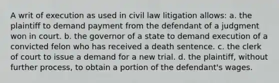 A writ of execution as used in civil law litigation allows: a. the plaintiff to demand payment from the defendant of a judgment won in court. b. the governor of a state to demand execution of a convicted felon who has received a death sentence. c. the clerk of court to issue a demand for a new trial. d. the plaintiff, without further process, to obtain a portion of the defendant's wages.