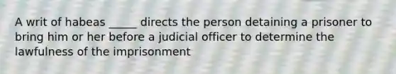 A writ of habeas _____ directs the person detaining a prisoner to bring him or her before a judicial officer to determine the lawfulness of the imprisonment