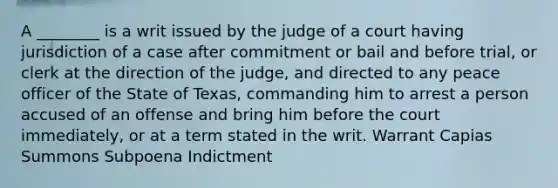 A ________ is a writ issued by the judge of a court having jurisdiction of a case after commitment or bail and before trial, or clerk at the direction of the judge, and directed to any peace officer of the State of Texas, commanding him to arrest a person accused of an offense and bring him before the court immediately, or at a term stated in the writ. Warrant Capias Summons Subpoena Indictment