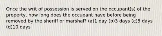 Once the writ of possession is served on the occupant(s) of the property, how long does the occupant have before being removed by the sheriff or marshal? (a)1 day (b)3 days (c)5 days (d)10 days