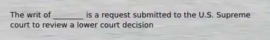 The writ of ________ is a request submitted to the U.S. Supreme court to review a lower court decision