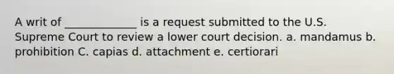 A writ of _____________ is a request submitted to the U.S. Supreme Court to review a lower court decision. a. mandamus b. prohibition C. capias d. attachment e. certiorari