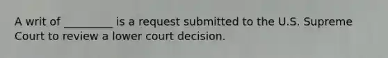 A writ of _________ is a request submitted to the U.S. Supreme Court to review a lower court decision.