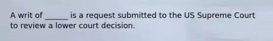 A writ of ______ is a request submitted to the US Supreme Court to review a lower court decision.