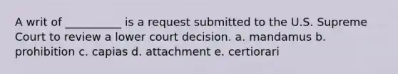 A writ of __________ is a request submitted to the U.S. Supreme Court to review a lower court decision. a. mandamus b. prohibition c. capias d. attachment e. certiorari