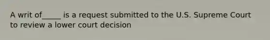 A writ of_____ is a request submitted to the U.S. Supreme Court to review a lower court decision