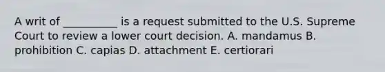 A writ of __________ is a request submitted to the U.S. Supreme Court to review a lower court decision. A. mandamus B. prohibition C. capias D. attachment E. certiorari