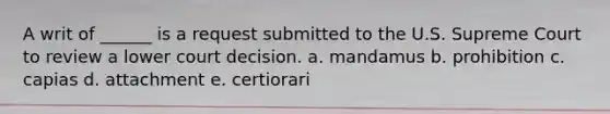 A writ of ______ is a request submitted to the U.S. Supreme Court to review a lower court decision. a. mandamus b. prohibition c. capias d. attachment e. certiorari