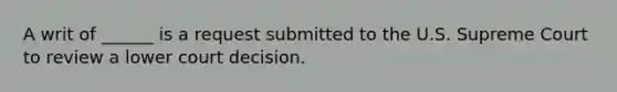 A writ of ______ is a request submitted to the U.S. Supreme Court to review a lower court decision.