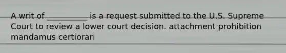 A writ of __________ is a request submitted to the U.S. Supreme Court to review a lower court decision. attachment prohibition mandamus certiorari