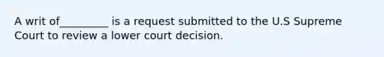 A writ of_________ is a request submitted to the U.S Supreme Court to review a lower court decision.