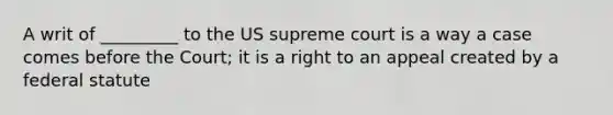 A writ of _________ to the US supreme court is a way a case comes before the Court; it is a right to an appeal created by a federal statute