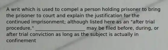 A writ which is used to compel a person holding prisoner to bring the prisoner to court and explain the justification for the continued imprisonment; although listed here as an "after trial procedure," _____________________ may be filed before, during, or after trial conviction as long as the subject is actually in confinement