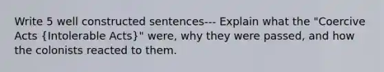 Write 5 well constructed sentences--- Explain what the "Coercive Acts (Intolerable Acts)" were, why they were passed, and how the colonists reacted to them.