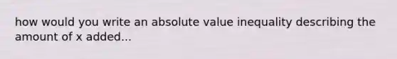 how would you write an <a href='https://www.questionai.com/knowledge/kbbTh4ZPeb-absolute-value' class='anchor-knowledge'>absolute value</a> inequality describing the amount of x added...