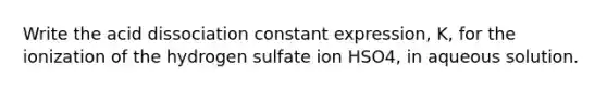 Write the acid dissociation constant expression, K, for the ionization of the hydrogen sulfate ion HSO4, in aqueous solution.