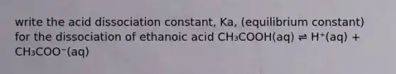 write the acid dissociation constant, Ka, (equilibrium constant) for the dissociation of ethanoic acid CH₃COOH(aq) ⇌ H⁺(aq) + CH₃COO⁻(aq)