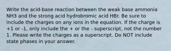 Write the acid-base reaction between the weak base ammonia NH3 and the strong acid hydrobromic acid HBr. Be sure to include the charges on any ions in the equation. If the charge is +1 or -1, only include the + or the - superscript, not the number 1. Please write the charges as a superscript. Do NOT include state phases in your answer.