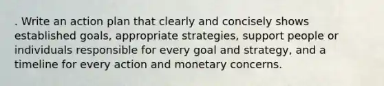 . Write an action plan that clearly and concisely shows established goals, appropriate strategies, support people or individuals responsible for every goal and strategy, and a timeline for every action and monetary concerns.