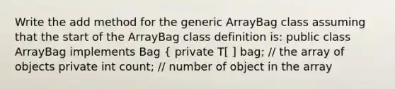 Write the add method for the generic ArrayBag class assuming that the start of the ArrayBag class definition is: public class ArrayBag implements Bag { private T[ ] bag; // the array of objects private int count; // number of object in the array