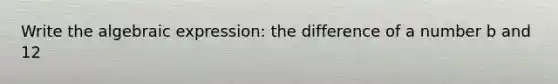 Write the algebraic expression: the difference of a number b and 12