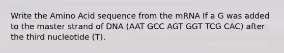 Write the Amino Acid sequence from the mRNA If a G was added to the master strand of DNA (AAT GCC AGT GGT TCG CAC) after the third nucleotide (T).