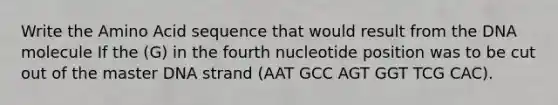 Write the Amino Acid sequence that would result from the DNA molecule If the (G) in the fourth nucleotide position was to be cut out of the master DNA strand (AAT GCC AGT GGT TCG CAC).