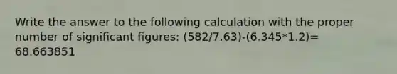 Write the answer to the following calculation with the proper number of <a href='https://www.questionai.com/knowledge/kFFoNy5xk3-significant-figures' class='anchor-knowledge'>significant figures</a>: (582/7.63)-(6.345*1.2)= 68.663851