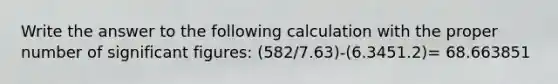 Write the answer to the following calculation with the proper number of significant figures: (582/7.63)-(6.3451.2)= 68.663851