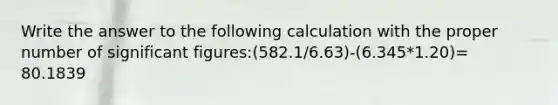 Write the answer to the following calculation with the proper number of <a href='https://www.questionai.com/knowledge/kFFoNy5xk3-significant-figures' class='anchor-knowledge'>significant figures</a>:(582.1/6.63)-(6.345*1.20)= 80.1839