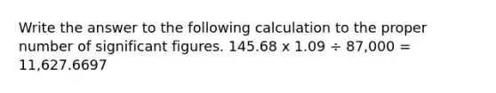 Write the answer to the following calculation to the proper number of significant figures. 145.68 x 1.09 ÷ 87,000 = 11,627.6697