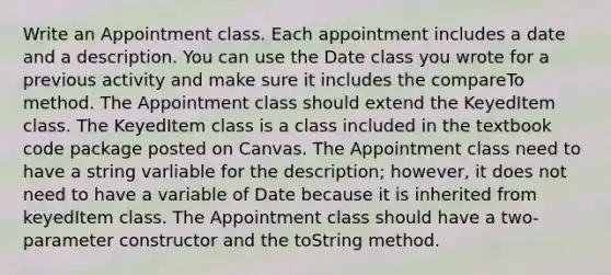 Write an Appointment class. Each appointment includes a date and a description. You can use the Date class you wrote for a previous activity and make sure it includes the compareTo method. The Appointment class should extend the KeyedItem class. The KeyedItem class is a class included in the textbook code package posted on Canvas. The Appointment class need to have a string varliable for the description; however, it does not need to have a variable of Date because it is inherited from keyedItem class. The Appointment class should have a two-parameter constructor and the toString method.