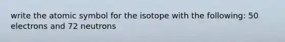 write the atomic symbol for the isotope with the following: 50 electrons and 72 neutrons