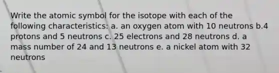 Write the atomic symbol for the isotope with each of the following characteristics: a. an oxygen atom with 10 neutrons b.4 protons and 5 neutrons c. 25 electrons and 28 neutrons d. a mass number of 24 and 13 neutrons e. a nickel atom with 32 neutrons