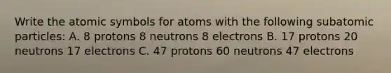 Write the atomic symbols for atoms with the following subatomic particles: A. 8 protons 8 neutrons 8 electrons B. 17 protons 20 neutrons 17 electrons C. 47 protons 60 neutrons 47 electrons