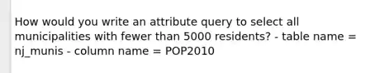 How would you write an attribute query to select all municipalities with fewer than 5000 residents? - table name = nj_munis - column name = POP2010