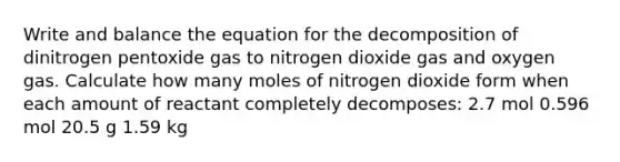 Write and balance the equation for the decomposition of dinitrogen pentoxide gas to nitrogen dioxide gas and oxygen gas. Calculate how many moles of nitrogen dioxide form when each amount of reactant completely decomposes: 2.7 mol 0.596 mol 20.5 g 1.59 kg