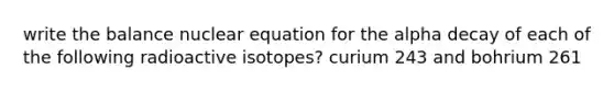 write the balance nuclear equation for the alpha decay of each of the following radioactive isotopes? curium 243 and bohrium 261