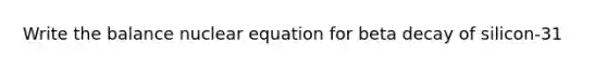 Write the balance nuclear equation for beta decay of silicon-31