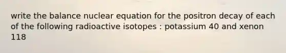 write the balance nuclear equation for the positron decay of each of the following radioactive isotopes : potassium 40 and xenon 118