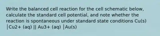 Write the balanced cell reaction for the cell schematic below, calculate the standard cell potential, and note whether the reaction is spontaneous under standard state conditions Cu(s) │Cu2+ (aq) || Au3+ (aq) │Au(s)