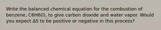 Write the balanced chemical equation for the combustion of benzene, C6H6(l), to give carbon dioxide and water vapor. Would you expect ΔS to be positive or negative in this process?