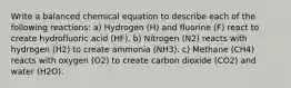 Write a balanced chemical equation to describe each of the following reactions: a) Hydrogen (H) and fluorine (F) react to create hydrofluoric acid (HF). b) Nitrogen (N2) reacts with hydrogen (H2) to create ammonia (NH3). c) Methane (CH4) reacts with oxygen (O2) to create carbon dioxide (CO2) and water (H2O).