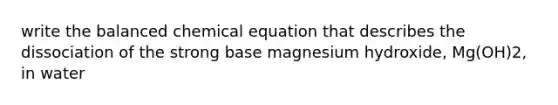 write the balanced chemical equation that describes the dissociation of the strong base magnesium hydroxide, Mg(OH)2, in water