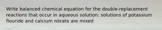 Write balanced chemical equation for the double-replacement reactions that occur in aqueous solution: solutions of potassium flouride and calcium nitrate are mixed